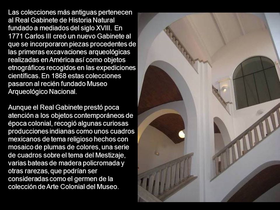 Las colecciones más antiguas pertenecen al Real Gabinete de Historia Natural fundado a mediados del siglo XVIII. En 1771 Carlos III creó un nuevo Gabinete al que se incorporaron piezas procedentes de las primeras excavaciones arqueológicas realizadas en América así como objetos etnográficos recogidos en las expediciones científicas. En 1868 estas colecciones pasaron al recién fundado Museo Arqueológico Nacional.