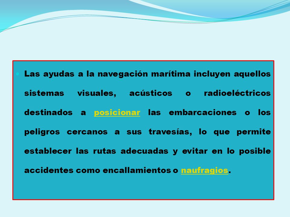 Las ayudas a la navegación marítima incluyen aquellos sistemas visuales, acústicos o radioeléctricos destinados a posicionar las embarcaciones o los peligros cercanos a sus travesías, lo que permite establecer las rutas adecuadas y evitar en lo posible accidentes como encallamientos o naufragios.