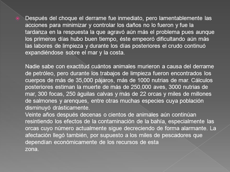 Después del choque el derrame fue inmediato, pero lamentablemente las acciones para minimizar y controlar los daños no lo fueron y fue la tardanza en la respuesta la que agravó aún más el problema pues aunque los primeros días hubo buen tiempo, éste empeoró dificultando aún más las labores de limpieza y durante los días posteriores el crudo continuó expandiéndose sobre el mar y la costa. Nadie sabe con exactitud cuántos animales murieron a causa del derrame de petróleo, pero durante los trabajos de limpieza fueron encontrados los cuerpos de más de 35,000 pájaros, más de 1000 nutrias de mar.