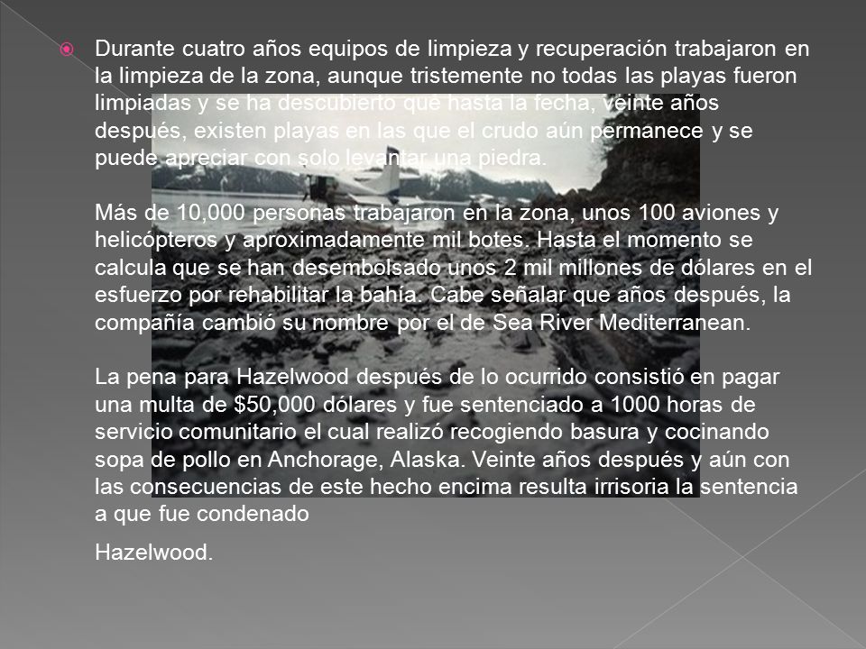 Durante cuatro años equipos de limpieza y recuperación trabajaron en la limpieza de la zona, aunque tristemente no todas las playas fueron limpiadas y se ha descubierto que hasta la fecha, veinte años después, existen playas en las que el crudo aún permanece y se puede apreciar con solo levantar una piedra. Más de 10,000 personas trabajaron en la zona, unos 100 aviones y helicópteros y aproximadamente mil botes.