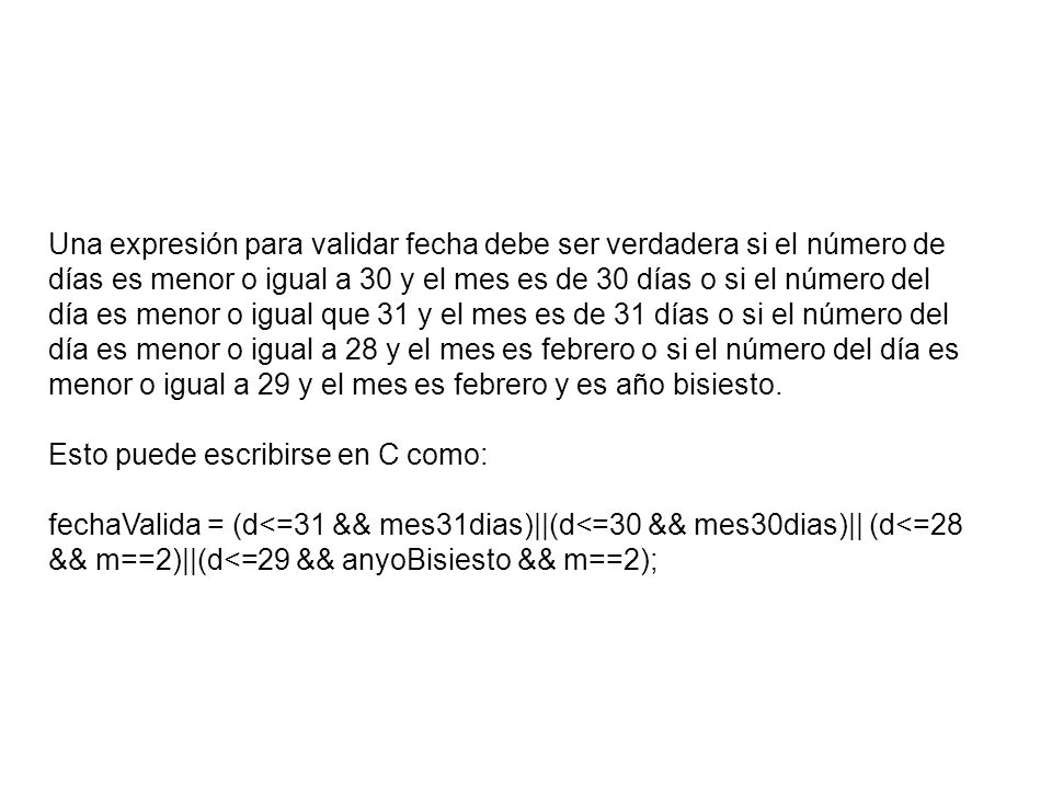 Una expresión para validar fecha debe ser verdadera si el número de días es menor o igual a 30 y el mes es de 30 días o si el número del día es menor o igual que 31 y el mes es de 31 días o si el número del día es menor o igual a 28 y el mes es febrero o si el número del día es menor o igual a 29 y el mes es febrero y es año bisiesto.