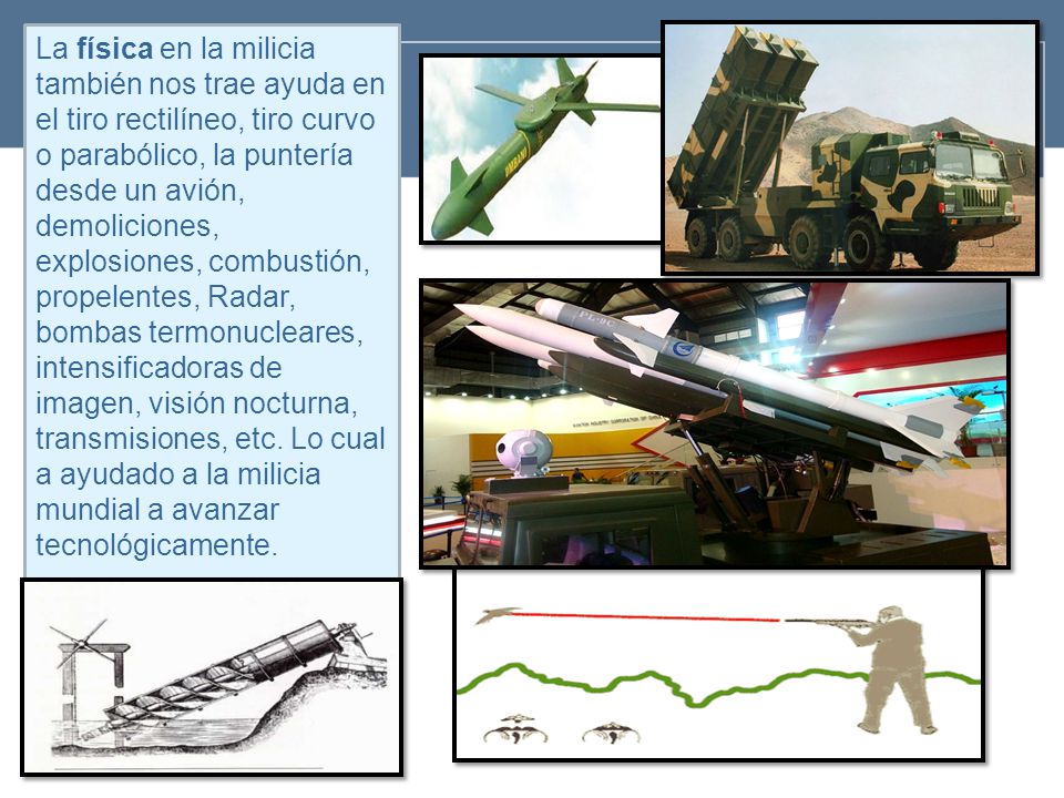 La física en la milicia también nos trae ayuda en el tiro rectilíneo, tiro curvo o parabólico, la puntería desde un avión, demoliciones, explosiones, combustión, propelentes, Radar, bombas termonucleares, intensificadoras de imagen, visión nocturna, transmisiones, etc.