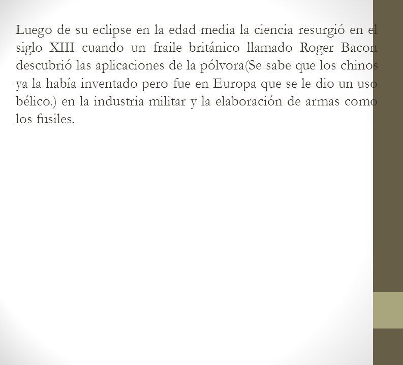 Luego de su eclipse en la edad media la ciencia resurgió en el siglo XIII cuando un fraile británico llamado Roger Bacon descubrió las aplicaciones de la pólvora(Se sabe que los chinos ya la había inventado pero fue en Europa que se le dio un uso bélico.) en la industria militar y la elaboración de armas como los fusiles.