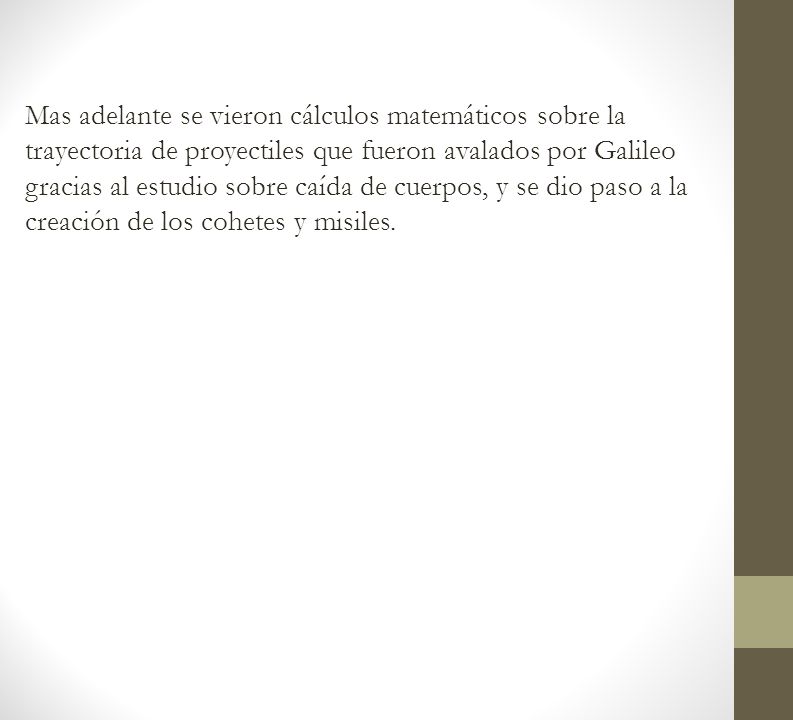 Mas adelante se vieron cálculos matemáticos sobre la trayectoria de proyectiles que fueron avalados por Galileo gracias al estudio sobre caída de cuerpos, y se dio paso a la creación de los cohetes y misiles.