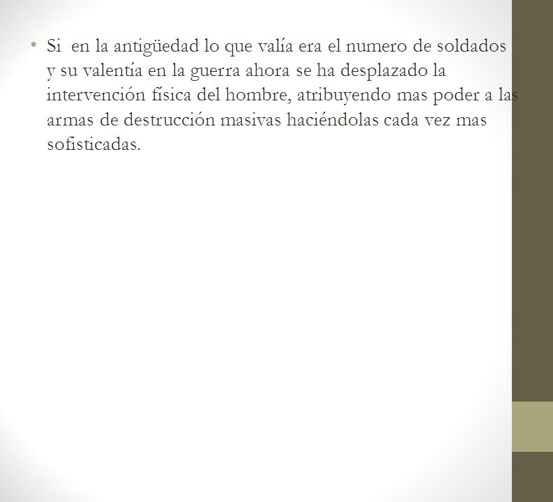 Si en la antigüedad lo que valía era el numero de soldados y su valentía en la guerra ahora se ha desplazado la intervención física del hombre, atribuyendo mas poder a las armas de destrucción masivas haciéndolas cada vez mas sofisticadas.