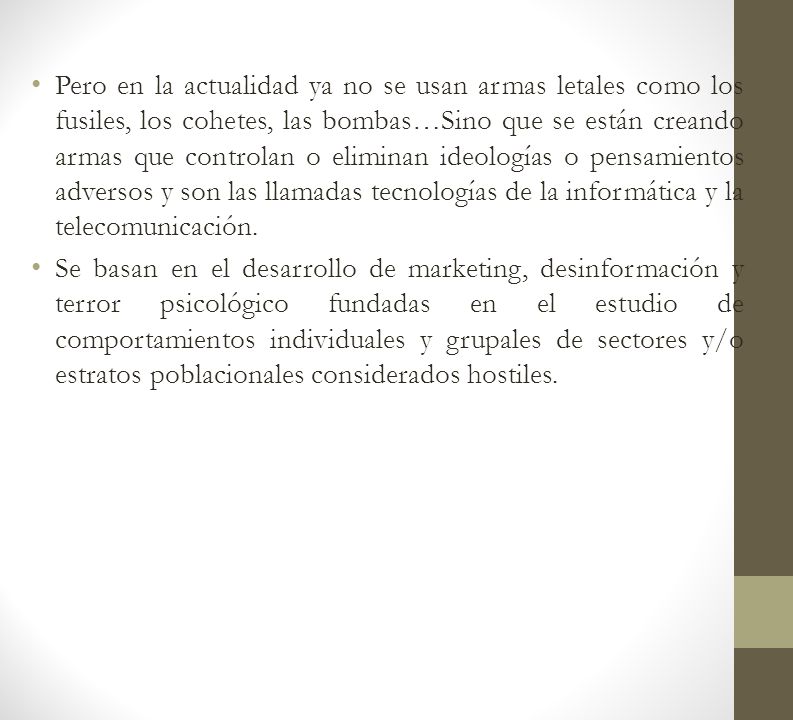 Pero en la actualidad ya no se usan armas letales como los fusiles, los cohetes, las bombas…Sino que se están creando armas que controlan o eliminan ideologías o pensamientos adversos y son las llamadas tecnologías de la informática y la telecomunicación.