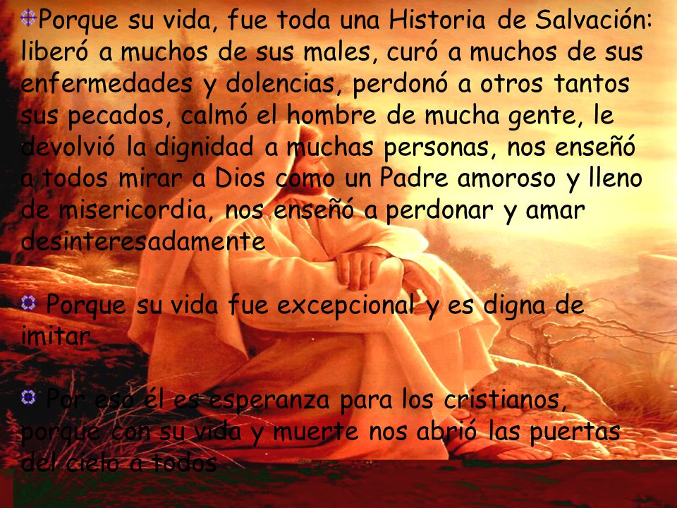 Porque su vida, fue toda una Historia de Salvación: liberó a muchos de sus males, curó a muchos de sus enfermedades y dolencias, perdonó a otros tantos sus pecados, calmó el hombre de mucha gente, le devolvió la dignidad a muchas personas, nos enseñó a todos mirar a Dios como un Padre amoroso y lleno de misericordia, nos enseñó a perdonar y amar desinteresadamente