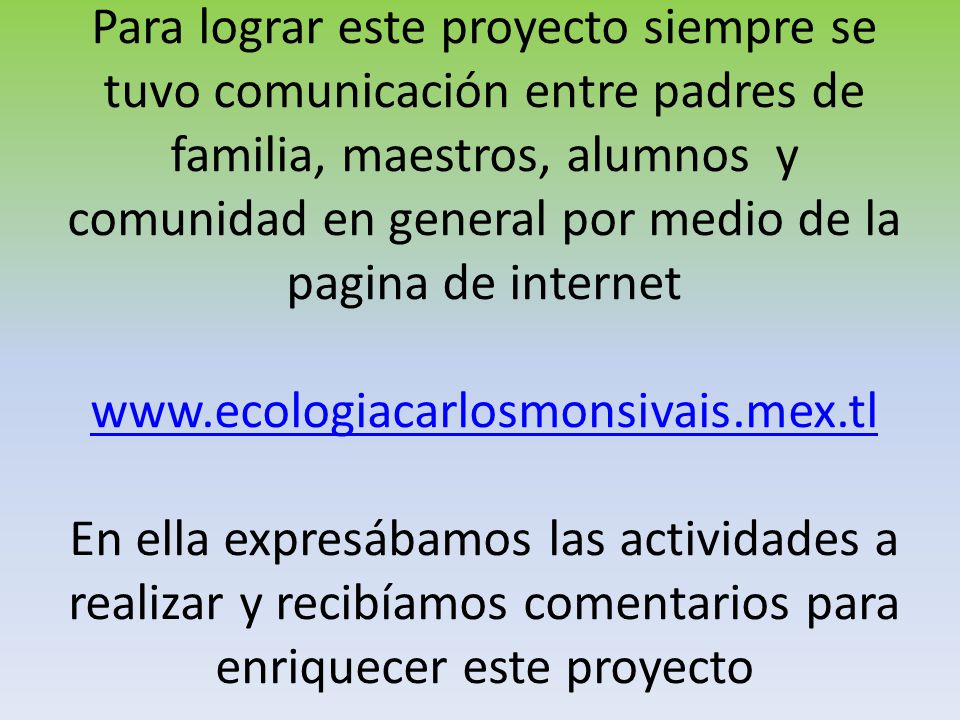 Para lograr este proyecto siempre se tuvo comunicación entre padres de familia, maestros, alumnos y comunidad en general por medio de la pagina de internet   En ella expresábamos las actividades a realizar y recibíamos comentarios para enriquecer este proyecto