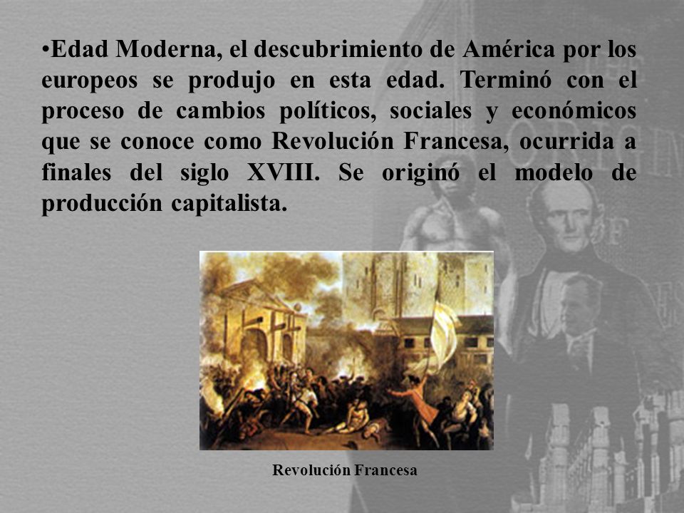 Edad Moderna, el descubrimiento de América por los europeos se produjo en esta edad. Terminó con el proceso de cambios políticos, sociales y económicos que se conoce como Revolución Francesa, ocurrida a finales del siglo XVIII. Se originó el modelo de producción capitalista.