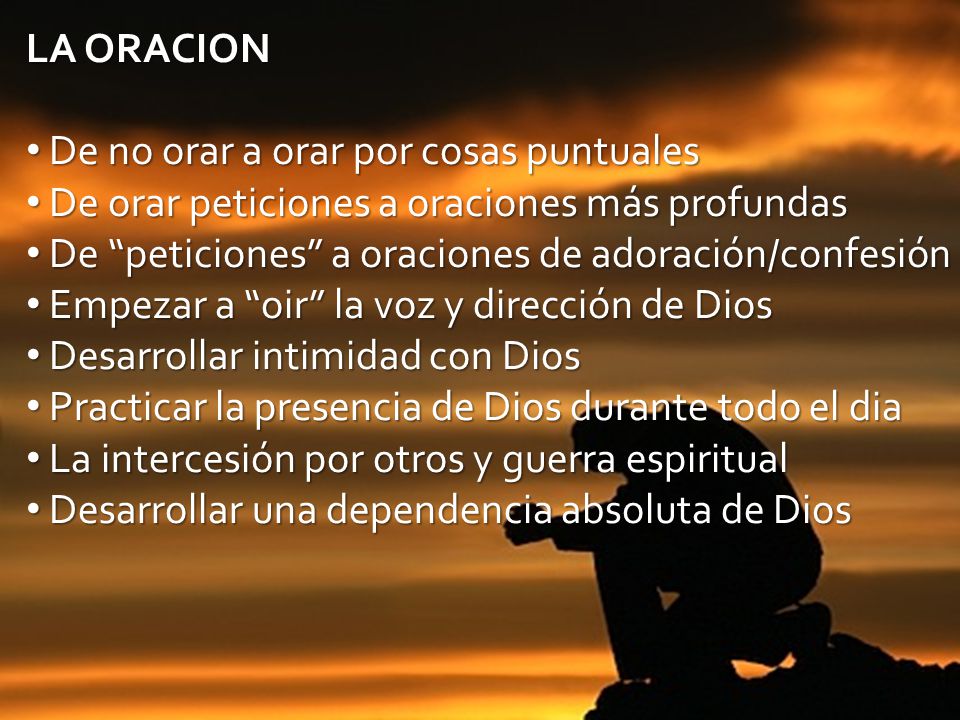 LA ORACION De no orar a orar por cosas puntuales. De orar peticiones a oraciones más profundas. De peticiones a oraciones de adoración/confesión.