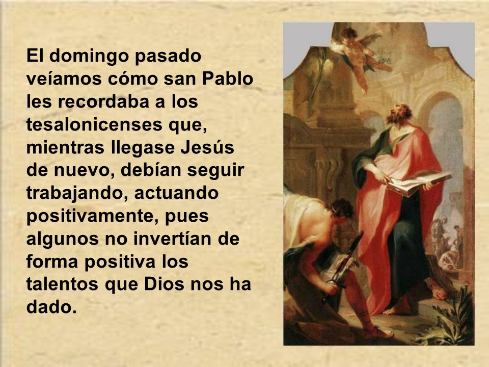 El domingo pasado veíamos cómo san Pablo les recordaba a los tesalonicenses que, mientras llegase Jesús de nuevo, debían seguir trabajando, actuando positivamente, pues algunos no invertían de forma positiva los talentos que Dios nos ha dado.