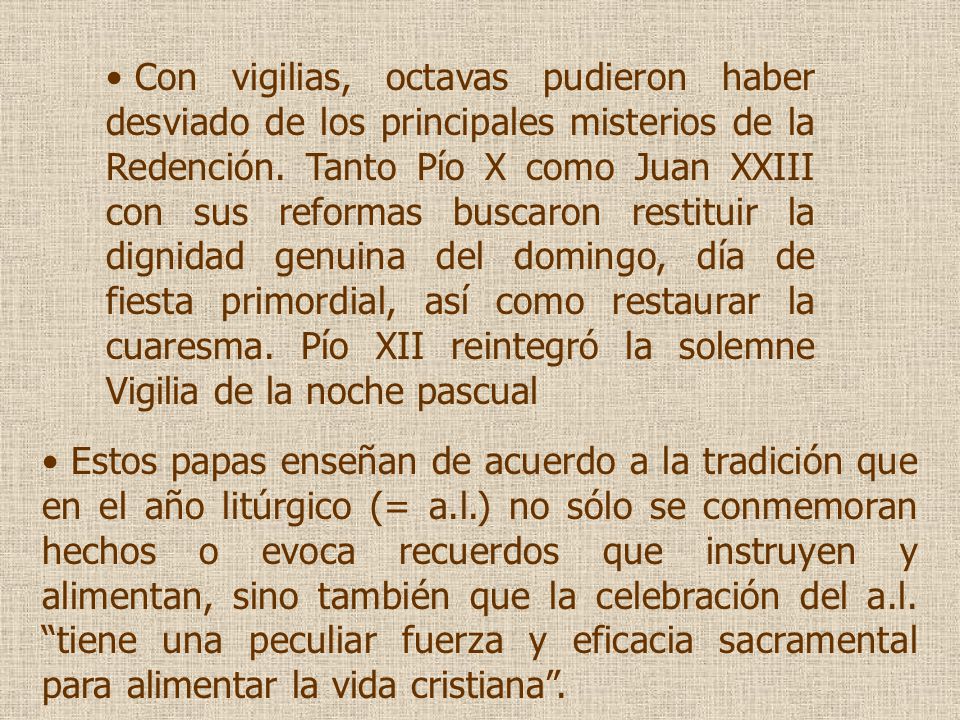 Con vigilias, octavas pudieron haber desviado de los principales misterios de la Redención. Tanto Pío X como Juan XXIII con sus reformas buscaron restituir la dignidad genuina del domingo, día de fiesta primordial, así como restaurar la cuaresma. Pío XII reintegró la solemne Vigilia de la noche pascual