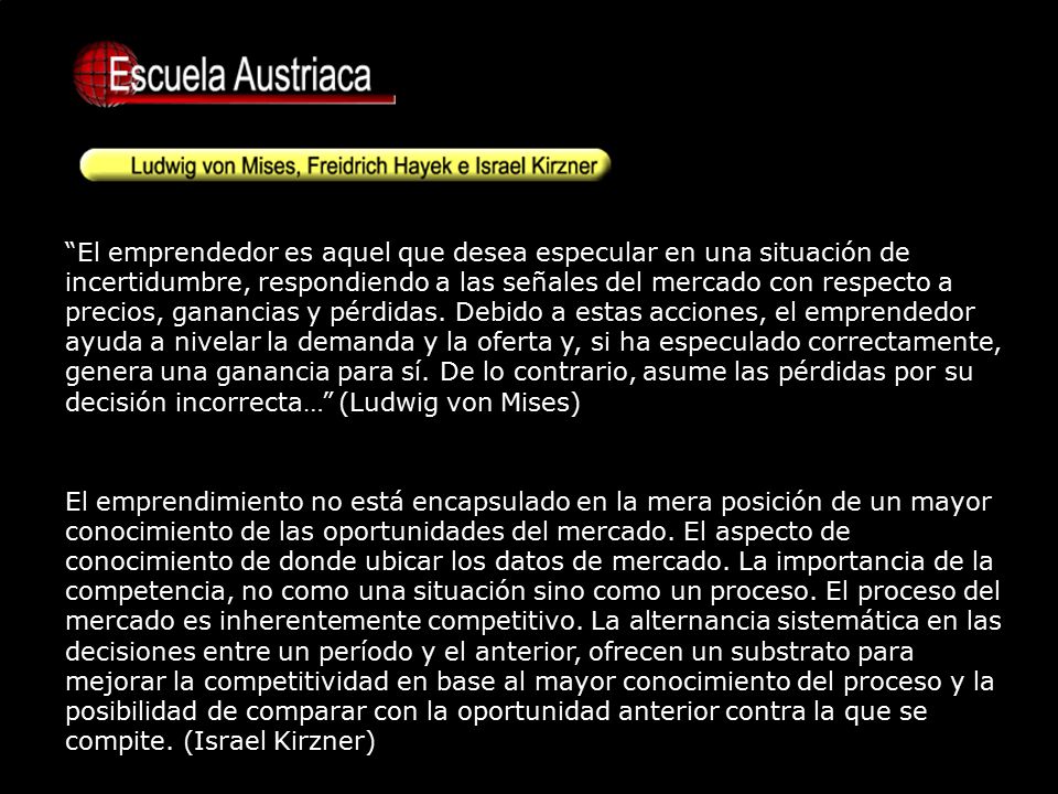 El emprendedor es aquel que desea especular en una situación de incertidumbre, respondiendo a las señales del mercado con respecto a precios, ganancias y pérdidas. Debido a estas acciones, el emprendedor ayuda a nivelar la demanda y la oferta y, si ha especulado correctamente, genera una ganancia para sí. De lo contrario, asume las pérdidas por su decisión incorrecta… (Ludwig von Mises)