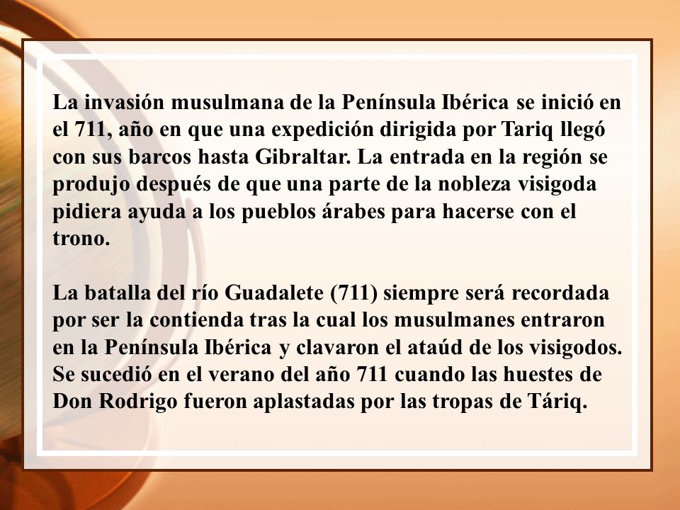 La invasión musulmana de la Península Ibérica se inició en el 711, año en que una expedición dirigida por Tariq llegó con sus barcos hasta Gibraltar. La entrada en la región se produjo después de que una parte de la nobleza visigoda pidiera ayuda a los pueblos árabes para hacerse con el trono.