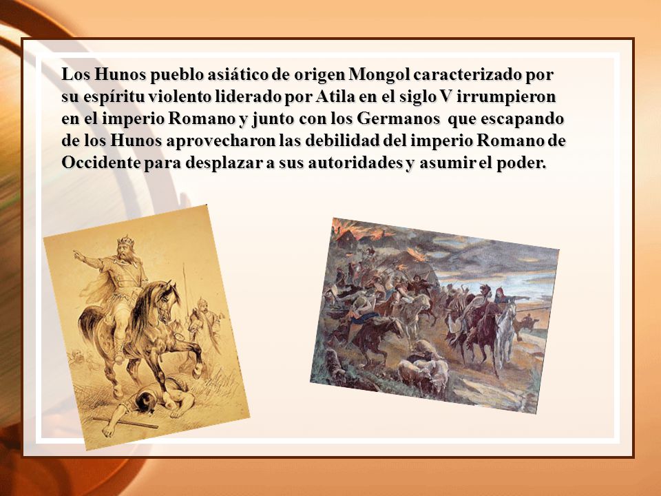 Los Hunos pueblo asiático de origen Mongol caracterizado por su espíritu violento liderado por Atila en el siglo V irrumpieron en el imperio Romano y junto con los Germanos que escapando de los Hunos aprovecharon las debilidad del imperio Romano de Occidente para desplazar a sus autoridades y asumir el poder.