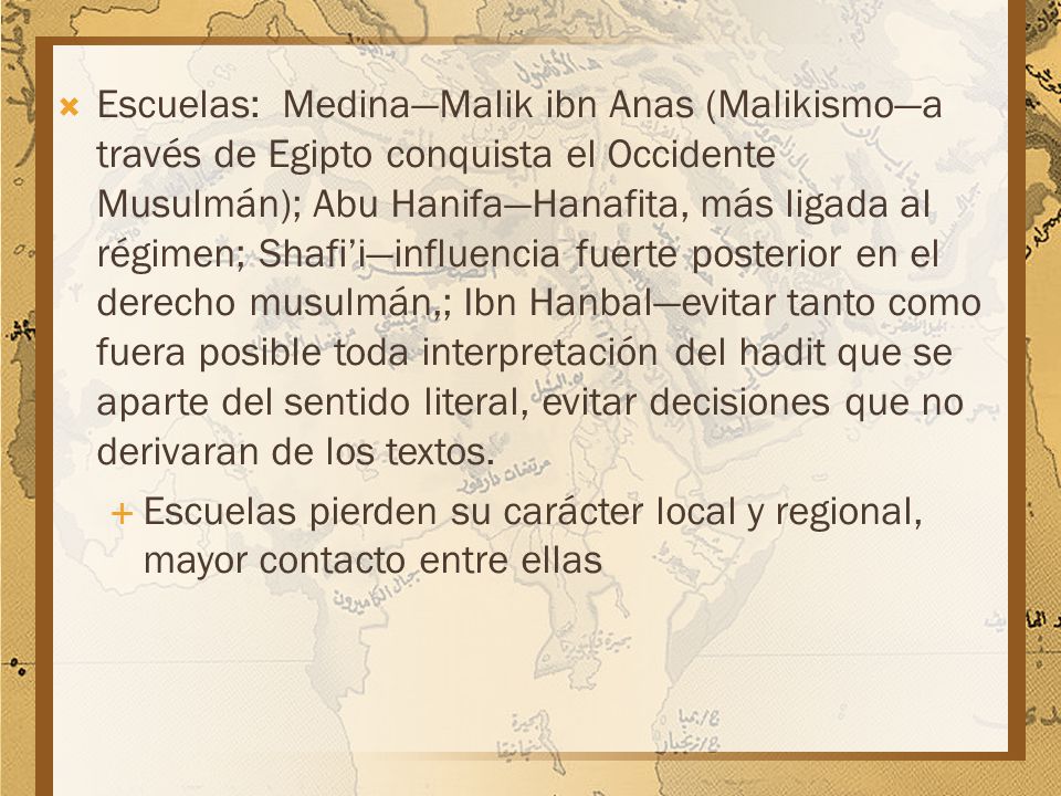 Escuelas: Medina—Malik ibn Anas (Malikismo—a través de Egipto conquista el Occidente Musulmán); Abu Hanifa—Hanafita, más ligada al régimen; Shafi’i—influencia fuerte posterior en el derecho musulmán,; Ibn Hanbal—evitar tanto como fuera posible toda interpretación del hadit que se aparte del sentido literal, evitar decisiones que no derivaran de los textos.