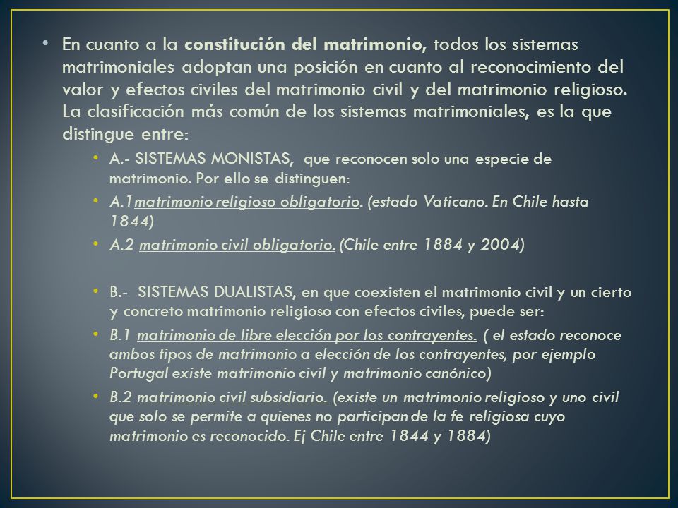 En cuanto a la constitución del matrimonio, todos los sistemas matrimoniales adoptan una posición en cuanto al reconocimiento del valor y efectos civiles del matrimonio civil y del matrimonio religioso. La clasificación más común de los sistemas matrimoniales, es la que distingue entre: