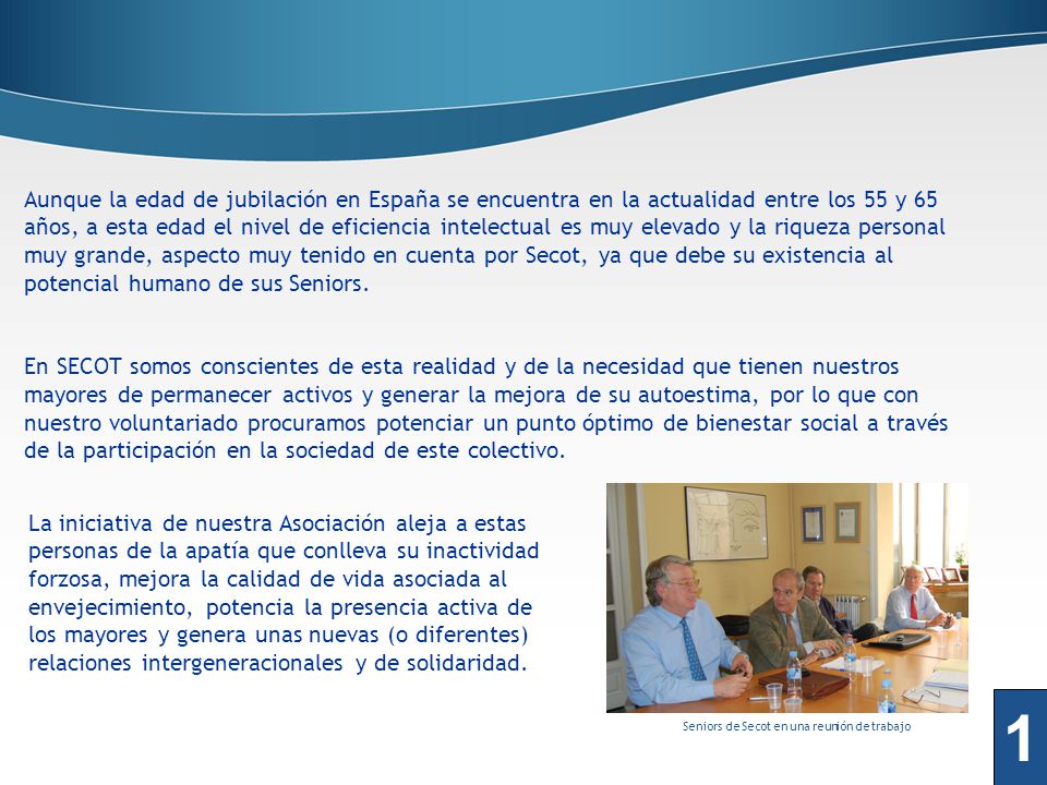Aunque la edad de jubilación en España se encuentra en la actualidad entre los 55 y 65 años, a esta edad el nivel de eficiencia intelectual es muy elevado y la riqueza personal muy grande, aspecto muy tenido en cuenta por Secot, ya que debe su existencia al potencial humano de sus Seniors.