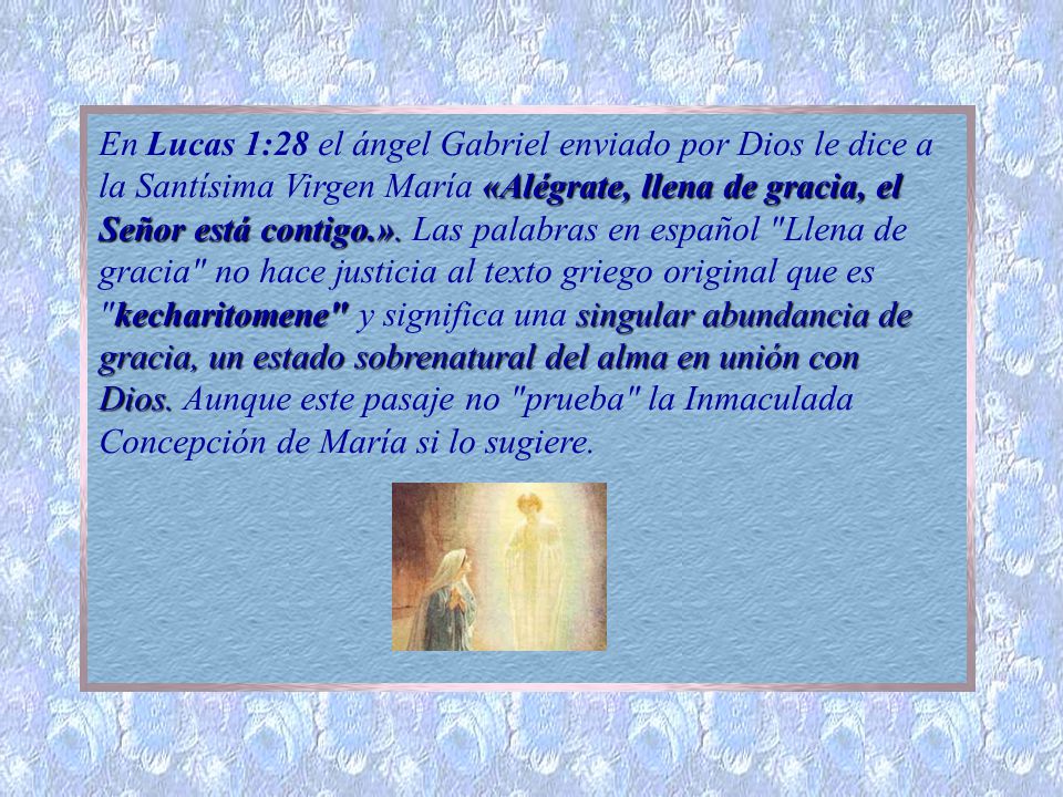 En Lucas 1:28 el ángel Gabriel enviado por Dios le dice a la Santísima Virgen María «Alégrate, llena de gracia, el Señor está contigo.». Las palabras en español Llena de gracia no hace justicia al texto griego original que es kecharitomene y significa una singular abundancia de gracia, un estado sobrenatural del alma en unión con Dios.