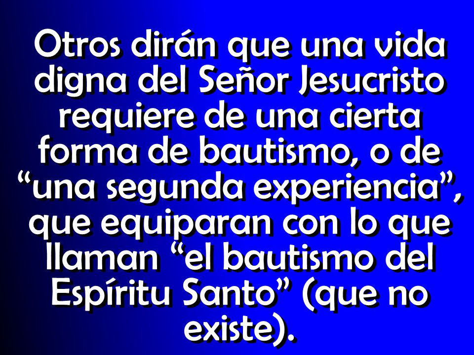 Otros dirán que una vida digna del Señor Jesucristo requiere de una cierta forma de bautismo, o de una segunda experiencia , que equiparan con lo que llaman el bautismo del Espíritu Santo (que no existe).