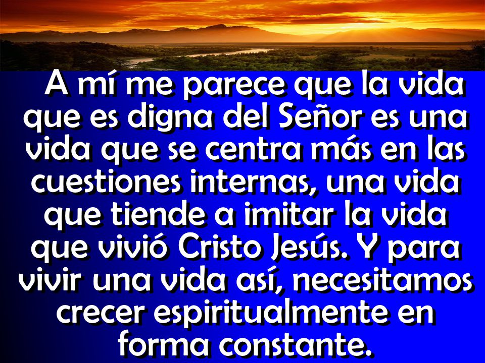 A mí me parece que la vida que es digna del Señor es una vida que se centra más en las cuestiones internas, una vida que tiende a imitar la vida que vivió Cristo Jesús.