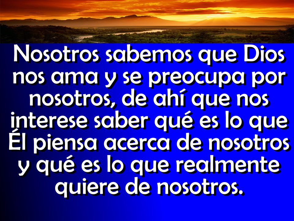 Nosotros sabemos que Dios nos ama y se preocupa por nosotros, de ahí que nos interese saber qué es lo que Él piensa acerca de nosotros y qué es lo que realmente quiere de nosotros.