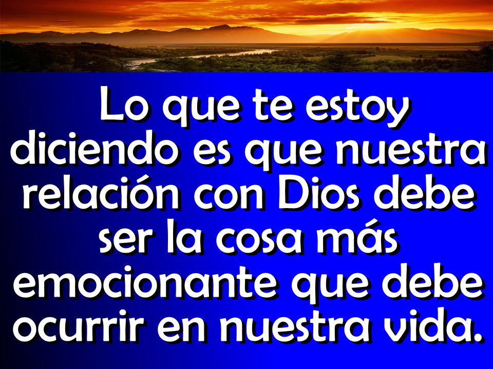 Lo que te estoy diciendo es que nuestra relación con Dios debe ser la cosa más emocionante que debe ocurrir en nuestra vida.