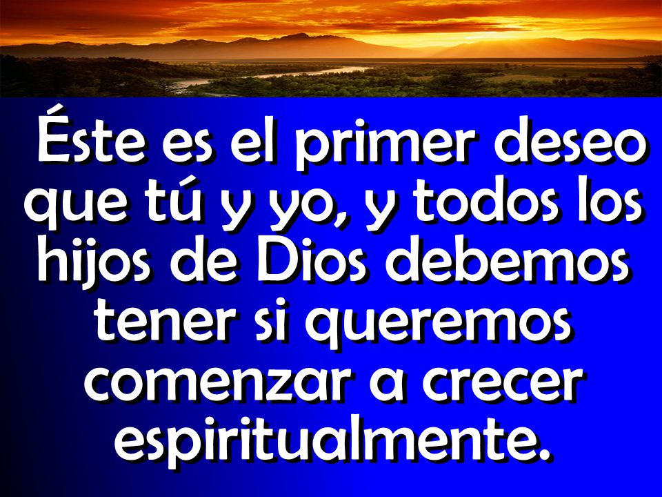 Éste es el primer deseo que tú y yo, y todos los hijos de Dios debemos tener si queremos comenzar a crecer espiritualmente.