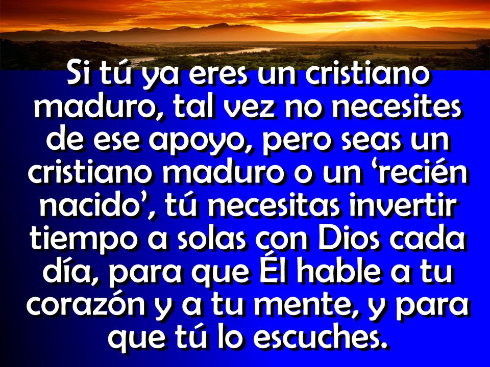 Si tú ya eres un cristiano maduro, tal vez no necesites de ese apoyo, pero seas un cristiano maduro o un ‘recién nacido’, tú necesitas invertir tiempo a solas con Dios cada día, para que Él hable a tu corazón y a tu mente, y para que tú lo escuches.