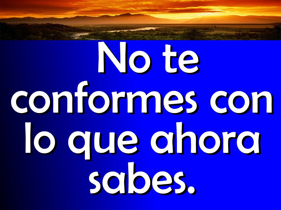 No te conformes con lo que ahora sabes.