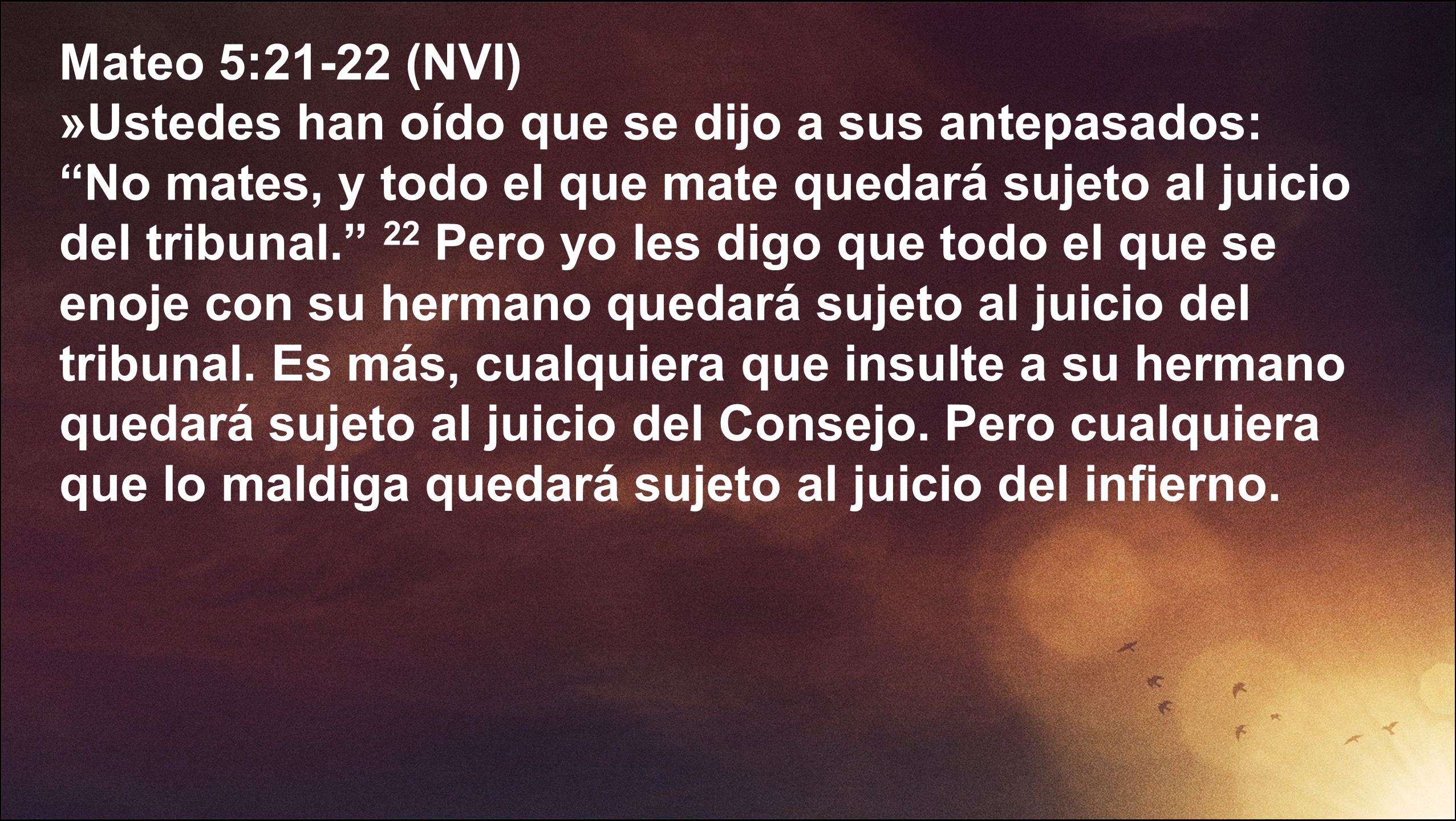 Mateo 5:21-22 (NVI) »Ustedes han oído que se dijo a sus antepasados: No mates, y todo el que mate quedará sujeto al juicio del tribunal. 22 Pero yo les digo que todo el que se enoje con su hermano quedará sujeto al juicio del tribunal.