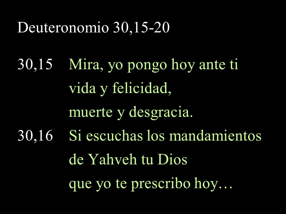 Deuteronomio 30, ,15 Mira, yo pongo hoy ante ti. vida y felicidad, muerte y desgracia. 30,16 Si escuchas los mandamientos.