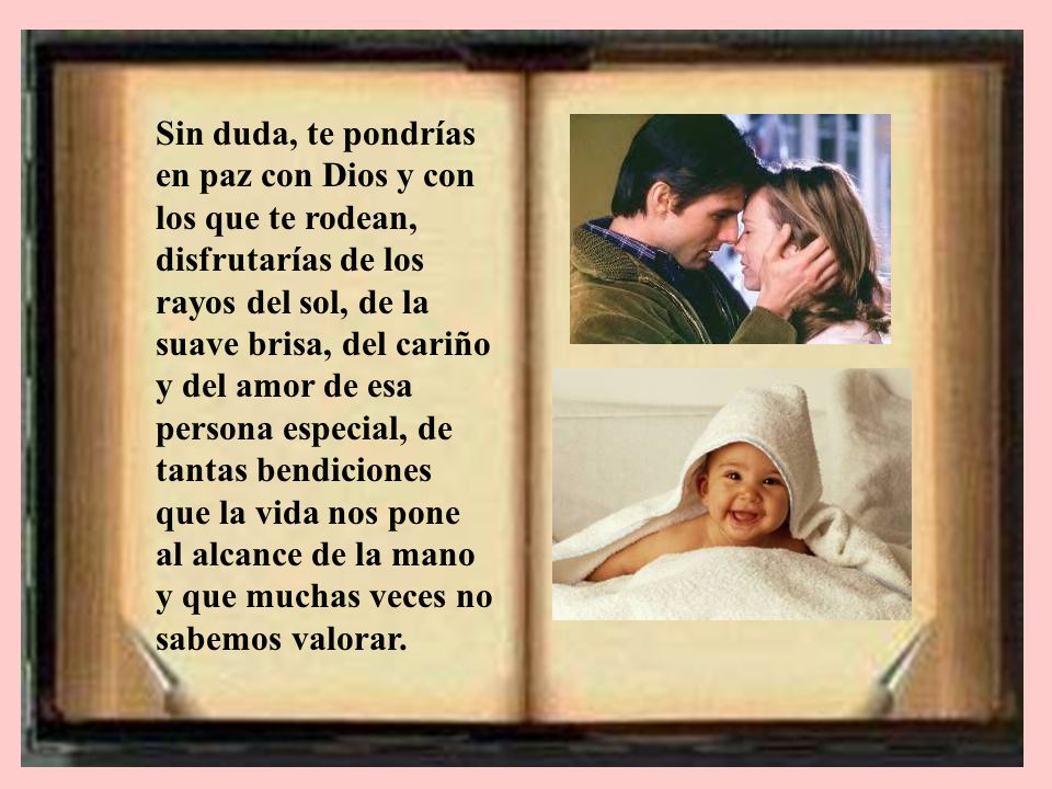 Sin duda, te pondrías en paz con Dios y con los que te rodean, disfrutarías de los rayos del sol, de la suave brisa, del cariño y del amor de esa persona especial, de tantas bendiciones que la vida nos pone al alcance de la mano y que muchas veces no sabemos valorar.