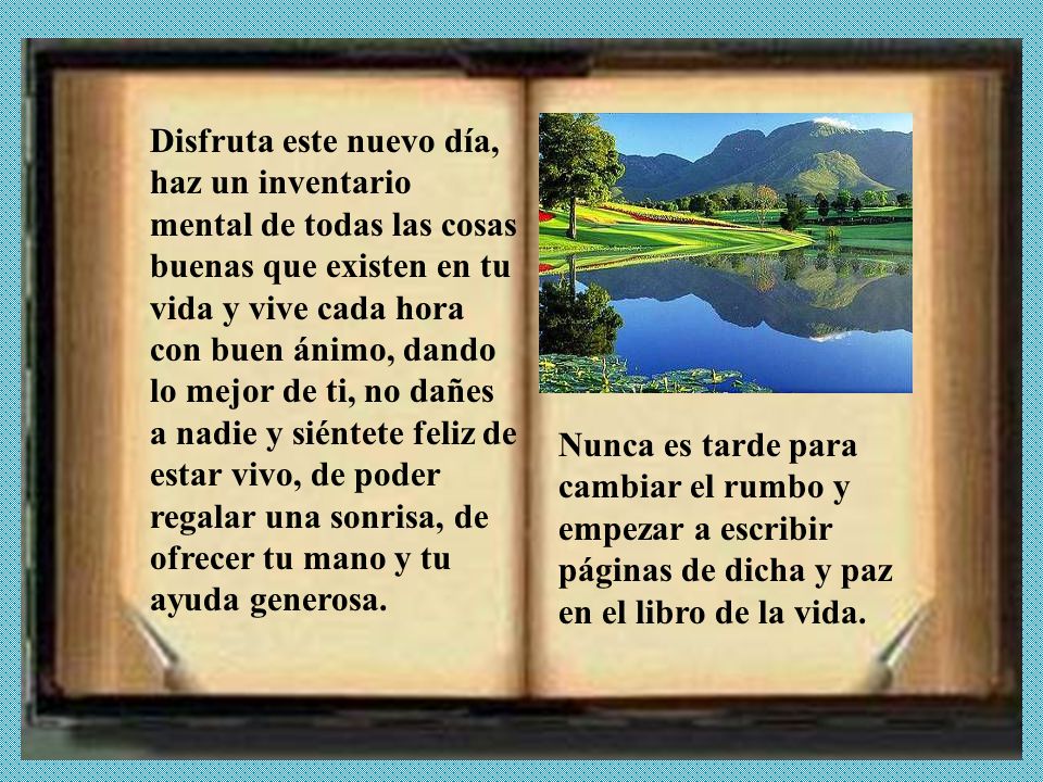 Disfruta este nuevo día, haz un inventario mental de todas las cosas buenas que existen en tu vida y vive cada hora con buen ánimo, dando lo mejor de ti, no dañes a nadie y siéntete feliz de estar vivo, de poder regalar una sonrisa, de ofrecer tu mano y tu ayuda generosa.