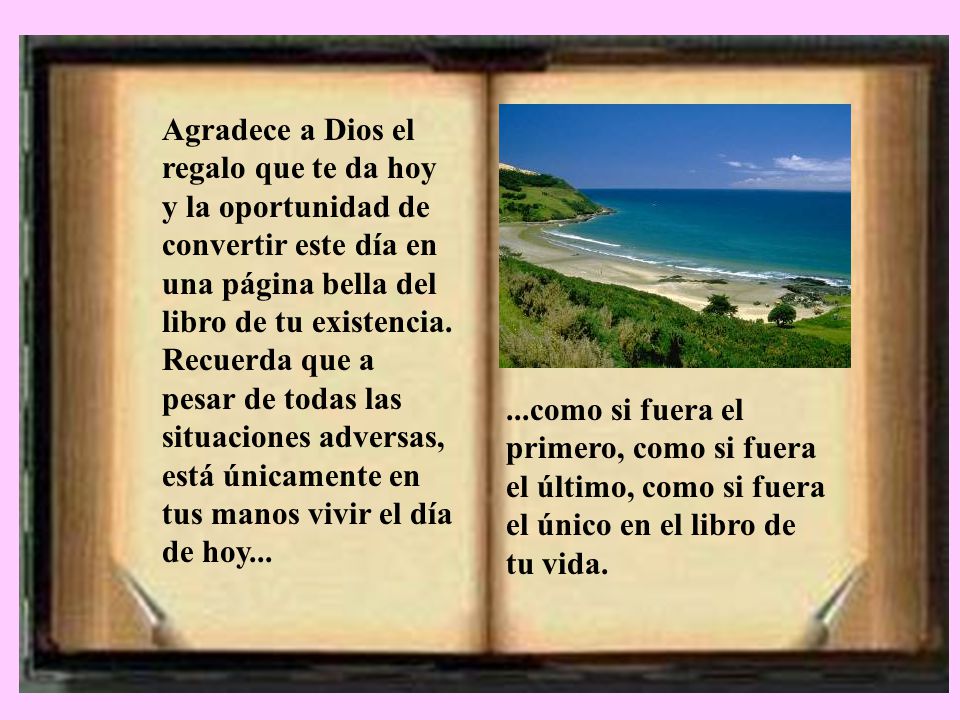 Agradece a Dios el regalo que te da hoy y la oportunidad de convertir este día en una página bella del libro de tu existencia. Recuerda que a pesar de todas las situaciones adversas, está únicamente en tus manos vivir el día de hoy...