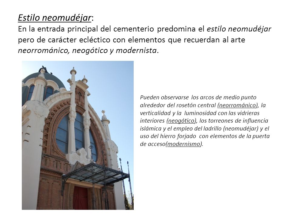 Estilo neomudéjar: En la entrada principal del cementerio predomina el estilo neomudéjar pero de carácter ecléctico con elementos que recuerdan al arte neorrománico, neogótico y modernista.