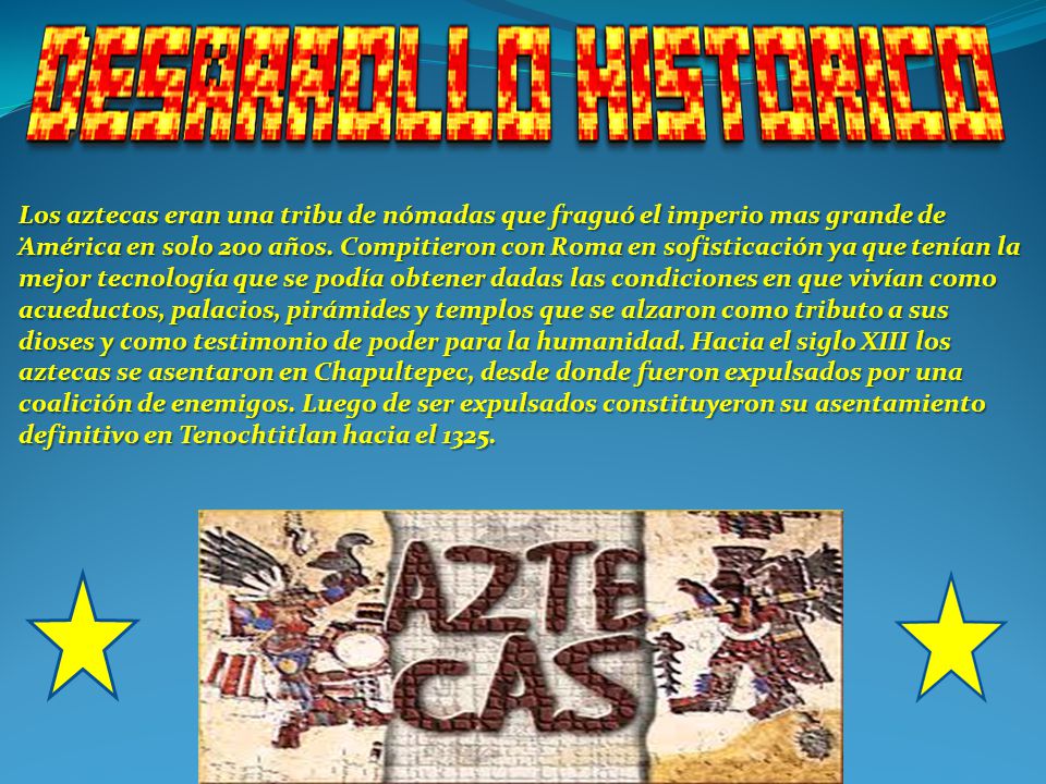 Los aztecas eran una tribu de nómadas que fraguó el imperio mas grande de América en solo 200 años. Compitieron con Roma en sofisticación ya que tenían la mejor tecnología que se podía obtener dadas las condiciones en que vivían como acueductos, palacios, pirámides y templos que se alzaron como tributo a sus dioses y como testimonio de poder para la humanidad. Hacia el siglo XIII los aztecas se asentaron en Chapultepec, desde donde fueron expulsados por una coalición de enemigos. Luego de ser expulsados constituyeron su asentamiento definitivo en Tenochtitlan hacia el 1325.