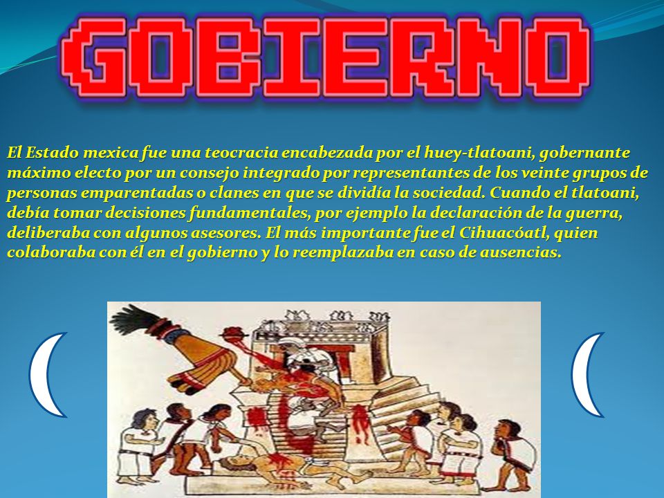 El Estado mexica fue una teocracia encabezada por el huey-tlatoani, gobernante máximo electo por un consejo integrado por representantes de los veinte grupos de personas emparentadas o clanes en que se dividía la sociedad.