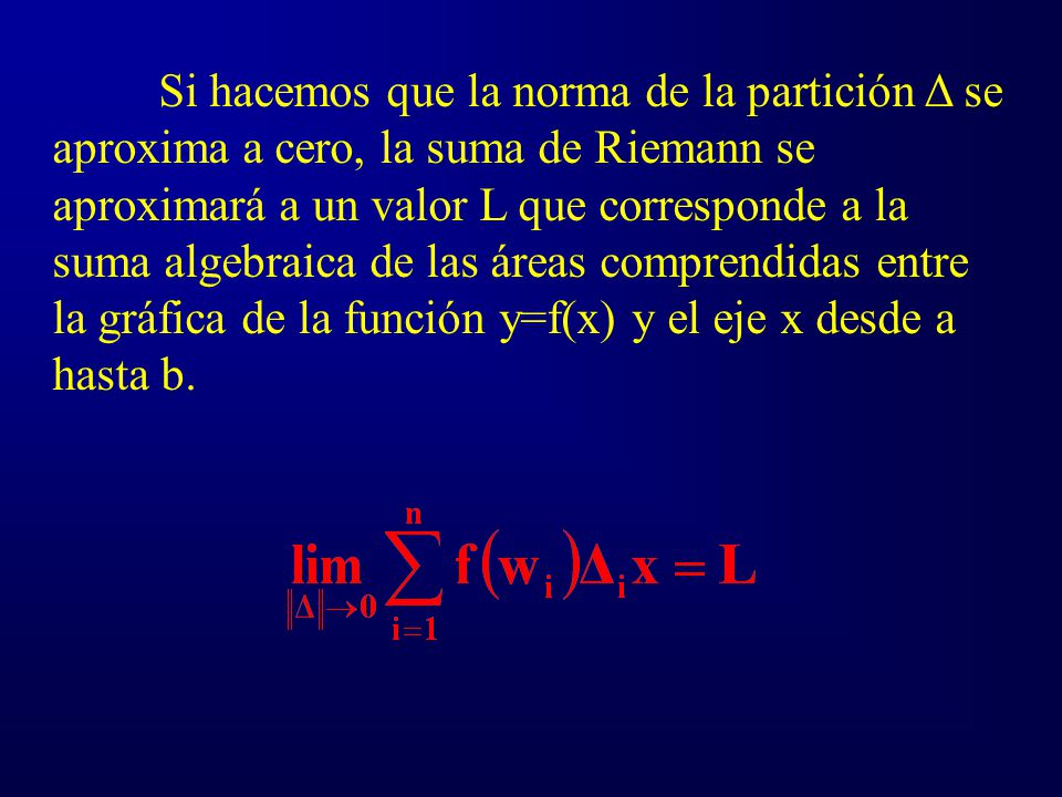 Si hacemos que la norma de la partición Δ se aproxima a cero, la suma de Riemann se aproximará a un valor L que corresponde a la suma algebraica de las áreas comprendidas entre la gráfica de la función y=f(x) y el eje x desde a hasta b.