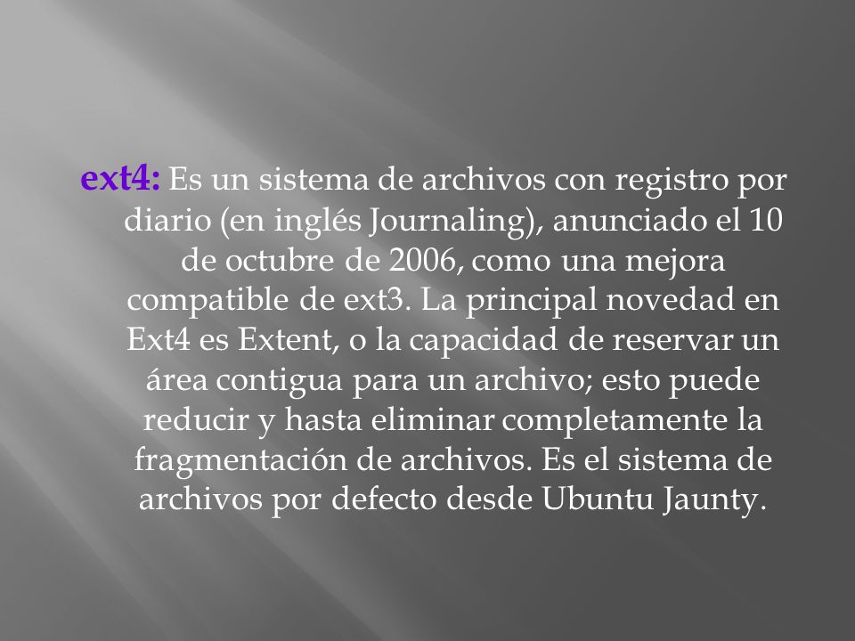 ext4: Es un sistema de archivos con registro por diario (en inglés Journaling), anunciado el 10 de octubre de 2006, como una mejora compatible de ext3.