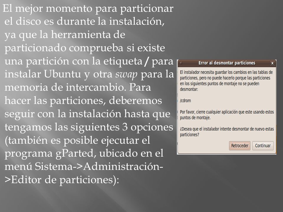 El mejor momento para particionar el disco es durante la instalación, ya que la herramienta de particionado comprueba si existe una partición con la etiqueta / para instalar Ubuntu y otra swap para la memoria de intercambio.
