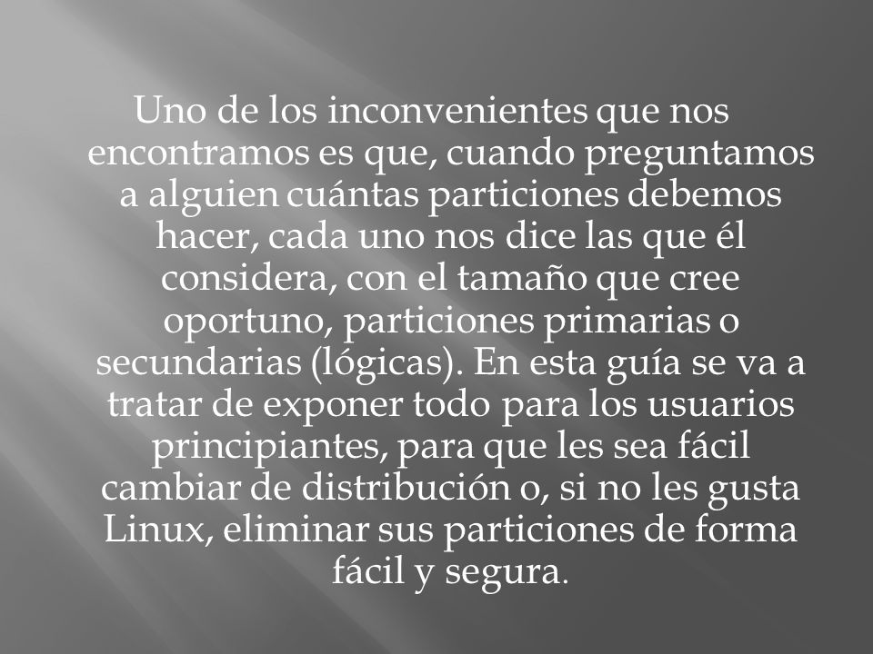 Uno de los inconvenientes que nos encontramos es que, cuando preguntamos a alguien cuántas particiones debemos hacer, cada uno nos dice las que él considera, con el tamaño que cree oportuno, particiones primarias o secundarias (lógicas).