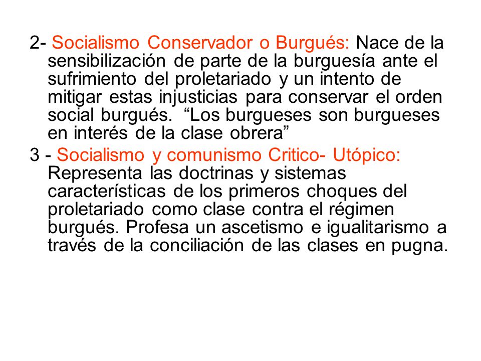 2- Socialismo Conservador o Burgués: Nace de la sensibilización de parte de la burguesía ante el sufrimiento del proletariado y un intento de mitigar estas injusticias para conservar el orden social burgués. Los burgueses son burgueses en interés de la clase obrera