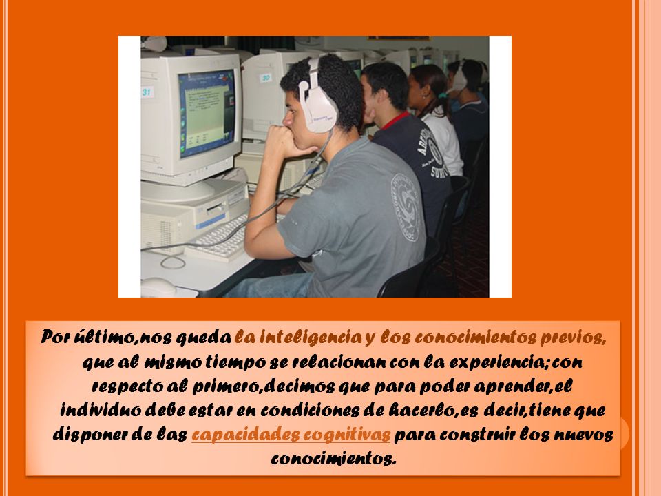 Por último, nos queda la inteligencia y los conocimientos previos, que al mismo tiempo se relacionan con la experiencia; con respecto al primero, decimos que para poder aprender, el individuo debe estar en condiciones de hacerlo, es decir, tiene que disponer de las capacidades cognitivas para construir los nuevos conocimientos.