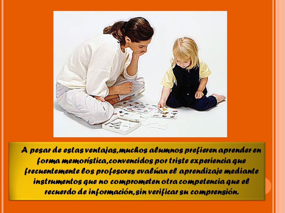 A pesar de estas ventajas, muchos alumnos prefieren aprender en forma memorística, convencidos por triste experiencia que frecuentemente los profesores evalúan el aprendizaje mediante instrumentos que no comprometen otra competencia que el recuerdo de información, sin verificar su comprensión.