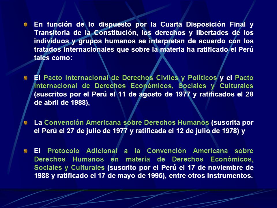 En función de lo dispuesto por la Cuarta Disposición Final y Transitoria de la Constitución, los derechos y libertades de los individuos y grupos humanos se interpretan de acuerdo con los tratados internacionales que sobre la materia ha ratificado el Perú tales como: