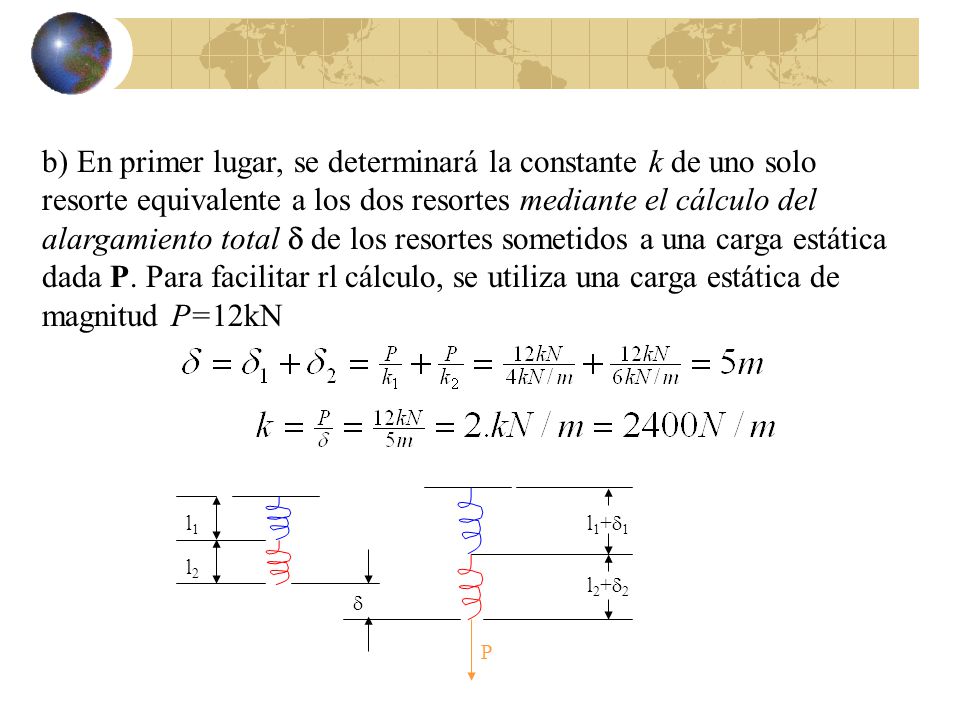 b) En primer lugar, se determinará la constante k de uno solo resorte equivalente a los dos resortes mediante el cálculo del alargamiento total d de los resortes sometidos a una carga estática dada P. Para facilitar rl cálculo, se utiliza una carga estática de magnitud P=12kN