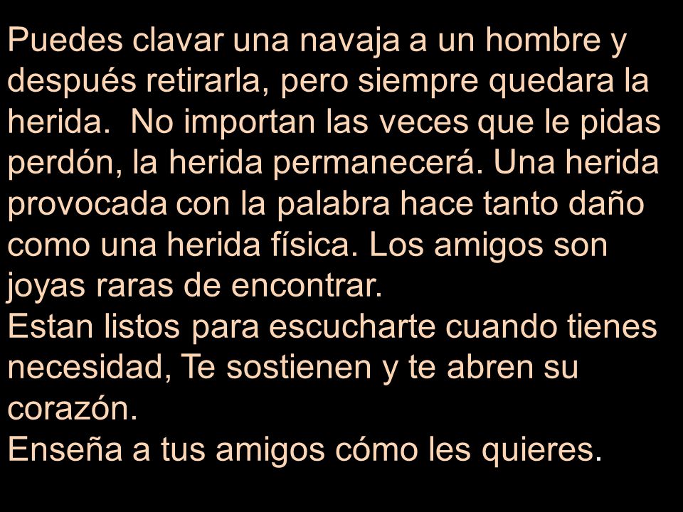Puedes clavar una navaja a un hombre y después retirarla, pero siempre quedara la herida. No importan las veces que le pidas perdón, la herida permanecerá. Una herida provocada con la palabra hace tanto daño como una herida física. Los amigos son joyas raras de encontrar.