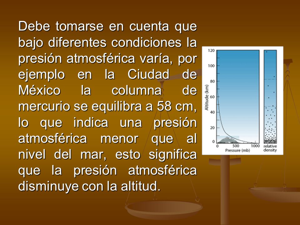 Debe tomarse en cuenta que bajo diferentes condiciones la presión atmosférica varía, por ejemplo en la Ciudad de México la columna de mercurio se equilibra a 58 cm, lo que indica una presión atmosférica menor que al nivel del mar, esto significa que la presión atmosférica disminuye con la altitud.