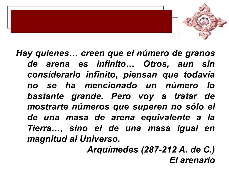 Hay quienes… creen que el número de granos de arena es infinito… Otros, aun sin considerarlo infinito, piensan que todavía no se ha mencionado un número lo bastante grande. Pero voy a tratar de mostrarte números que superen no sólo el de una masa de arena equivalente a la Tierra…, sino el de una masa igual en magnitud al Universo.